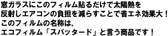 窓ガラスにこのフィルムを貼るだけで太陽熱を反射し、エアコンの負担を減らす事で省エネ効果大!このフィルムの名前は、エコフィルム「スパッタード」
